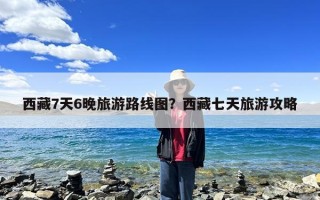 西藏7天6晚旅游路线图？西藏七天旅游攻略