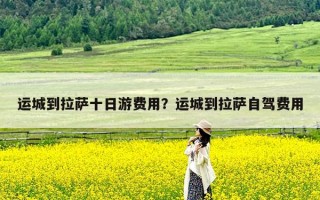 运城到拉萨十日游费用？运城到拉萨自驾费用