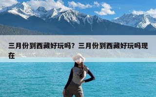 三月份到西藏好玩吗？三月份到西藏好玩吗现在