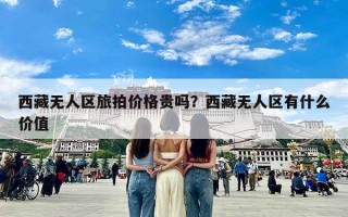 西藏无人区旅拍价格贵吗？西藏无人区有什么价值