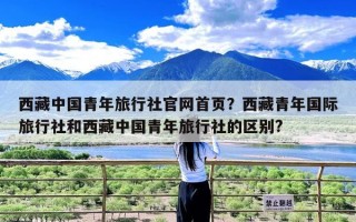 西藏中国青年旅行社官网首页？西藏青年国际旅行社和西藏中国青年旅行社的区别?