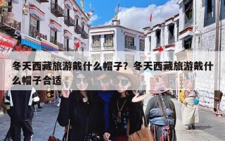 冬天西藏旅游戴什么帽子？冬天西藏旅游戴什么帽子合适