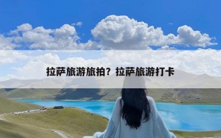 拉萨旅游旅拍？拉萨旅游打卡