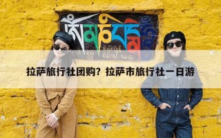 拉萨旅行社团购？拉萨市旅行社一日游