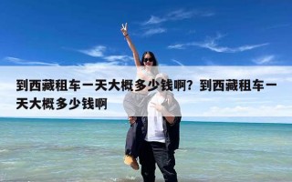 到西藏租车一天大概多少钱啊？到西藏租车一天大概多少钱啊