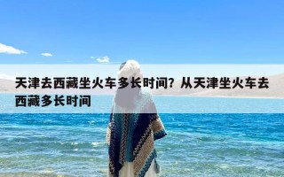 天津去西藏坐火车多长时间？从天津坐火车去西藏多长时间