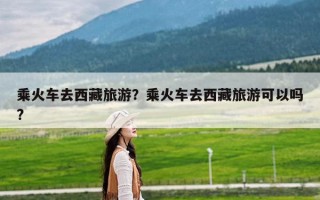 乘火车去西藏旅游？乘火车去西藏旅游可以吗?