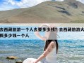 去西藏旅游一个人去要多少钱？去西藏旅游大概多少钱一个人