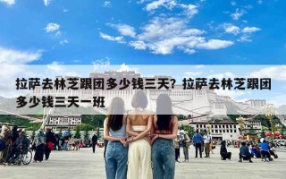 拉萨去林芝跟团多少钱三天？拉萨去林芝跟团多少钱三天一班