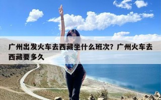 广州出发火车去西藏坐什么班次？广州火车去西藏要多久