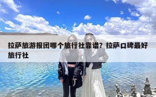 拉萨旅游报团哪个旅行社靠谱？拉萨口碑最好旅行社