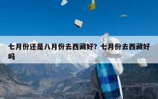 七月份还是八月份去西藏好？七月份去西藏好吗