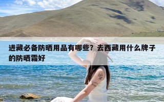 进藏必备防晒用品有哪些？去西藏用什么牌子的防晒霜好