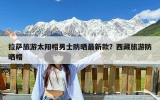 拉萨旅游太阳帽男士防晒最新款？西藏旅游防晒帽