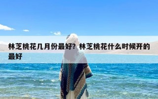 林芝桃花几月份最好？林芝桃花什么时候开的最好