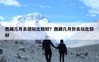 西藏几月去游玩比较好？西藏几月份去玩比较好