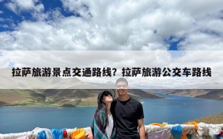 拉萨旅游景点交通路线？拉萨旅游公交车路线