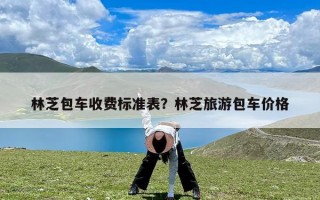 林芝包车收费标准表？林芝旅游包车价格