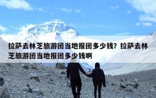 拉萨去林芝旅游团当地报团多少钱？拉萨去林芝旅游团当地报团多少钱啊