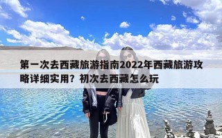 第一次去西藏旅游指南2022年西藏旅游攻略详细实用？初次去西藏怎么玩