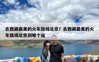 去西藏最美的火车路线北京？去西藏最美的火车路线北京到哪个站