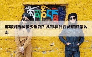 邯郸到西藏多少里路？从邯郸到西藏旅游怎么走