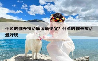 什么时候去拉萨旅游最便宜？什么时候去拉萨最好玩