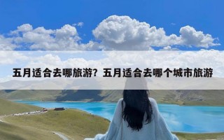 五月适合去哪旅游？五月适合去哪个城市旅游