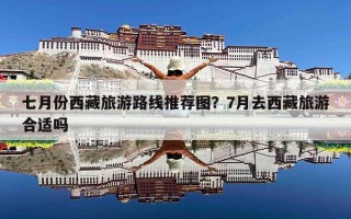 七月份西藏旅游路线推荐图？7月去西藏旅游合适吗