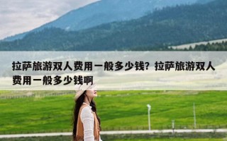 拉萨旅游双人费用一般多少钱？拉萨旅游双人费用一般多少钱啊