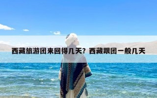 西藏旅游团来回得几天？西藏跟团一般几天