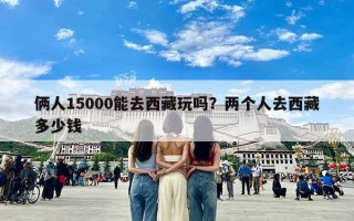 俩人15000能去西藏玩吗？两个人去西藏多少钱