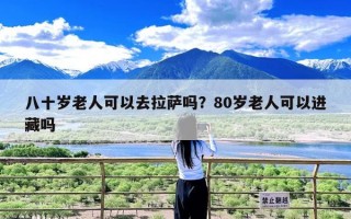 八十岁老人可以去拉萨吗？80岁老人可以进藏吗