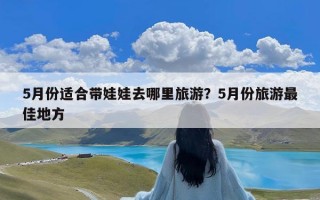 5月份适合带娃娃去哪里旅游？5月份旅游最佳地方