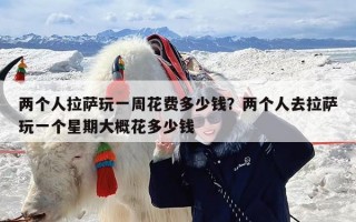 两个人拉萨玩一周花费多少钱？两个人去拉萨玩一个星期大概花多少钱