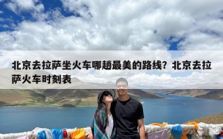 北京去拉萨坐火车哪趟最美的路线？北京去拉萨火车时刻表