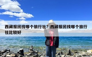 西藏报团找哪个旅行社？西藏报团找哪个旅行社比较好