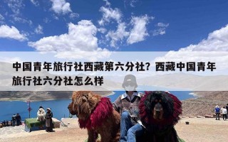 中国青年旅行社西藏第六分社？西藏中国青年旅行社六分社怎么样