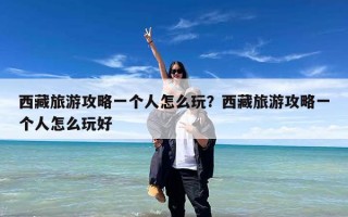 西藏旅游攻略一个人怎么玩？西藏旅游攻略一个人怎么玩好