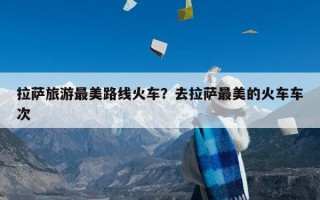 拉萨旅游最美路线火车？去拉萨最美的火车车次