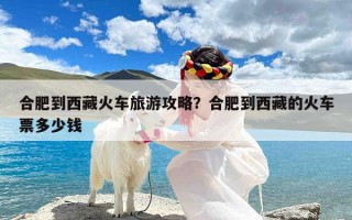 合肥到西藏火车旅游攻略？合肥到西藏的火车票多少钱