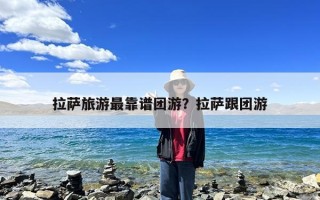 拉萨旅游最靠谱团游？拉萨跟团游