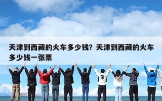 天津到西藏的火车多少钱？天津到西藏的火车多少钱一张票