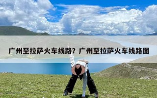 广州至拉萨火车线路？广州至拉萨火车线路图