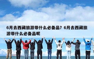 6月去西藏旅游带什么必备品？6月去西藏旅游带什么必备品呢