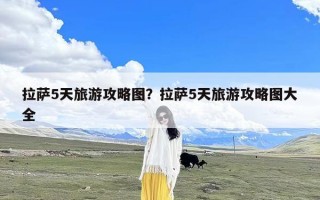 拉萨5天旅游攻略图？拉萨5天旅游攻略图大全