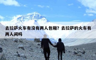 去拉萨火车有没有两人包厢？去拉萨的火车有两人间吗