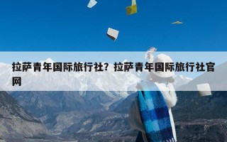 拉萨青年国际旅行社？拉萨青年国际旅行社官网