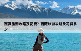 西藏旅游攻略及花费？西藏旅游攻略及花费多少