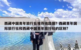 西藏中国青年旅行社推荐线路图？西藏青年国际旅行社和西藏中国青年旅行社的区别?